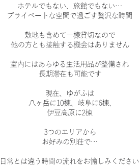 ホテルでもない、旅館でもない… プライベートな空間で過ごす贅沢な時間  敷地も含めて一棟貸切なので 他の方とも接触する機会はありません  室内にはあらゆる生活用品が整備され 長期滞在も可能です  現在、ゆがふは 八ヶ岳に9棟、岐阜に6棟、 伊豆高原に1棟  3つのエリアから お好みの別荘で…  日常とは違う時間の流れをお愉しみください